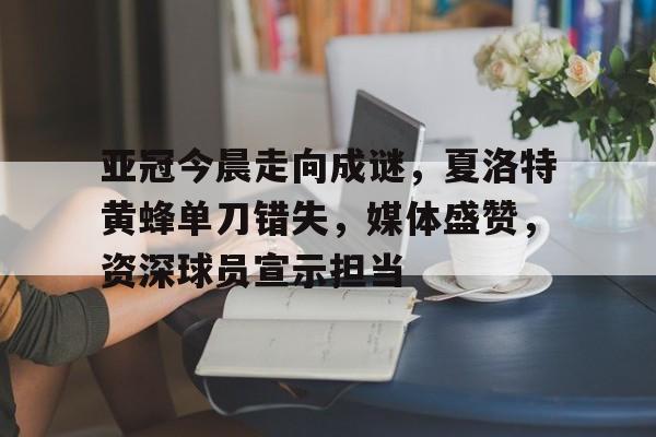 九游-亚冠今晨走向成谜，夏洛特黄蜂单刀错失，媒体盛赞，资深球员宣示担当-九游